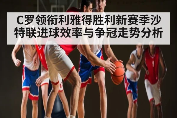 C罗领衔利雅得胜利新赛季沙特联进球效率与争冠走势分析