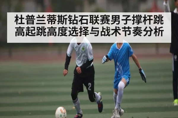 杜普兰蒂斯钻石联赛男子撑杆跳高起跳高度选择与战术节奏分析